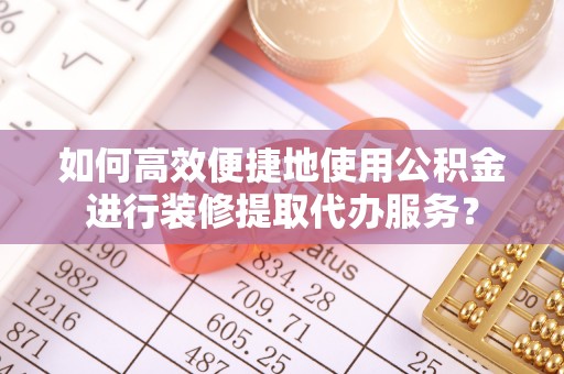 玛纳斯如何高效便捷地使用公积金进行装修提取代办服务？