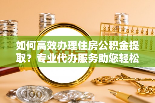 玛纳斯如何高效办理住房公积金提取？专业代办服务助您轻松解决难题