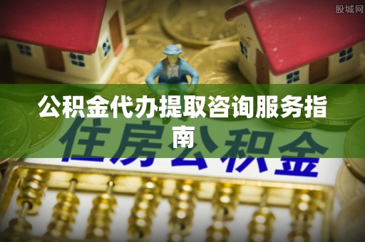 玛纳斯公积金代办提取咨询服务指南