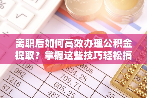 玛纳斯离职后如何高效办理公积金提取？掌握这些技巧轻松搞定