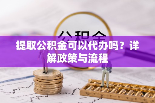 玛纳斯提取公积金可以代办吗？详解政策与流程