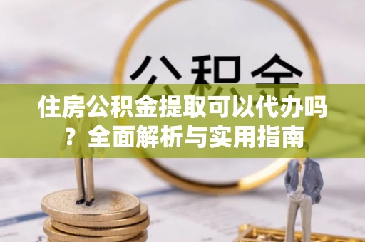 玛纳斯住房公积金提取可以代办吗？全面解析与实用指南