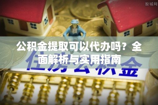 玛纳斯公积金提取可以代办吗？全面解析与实用指南