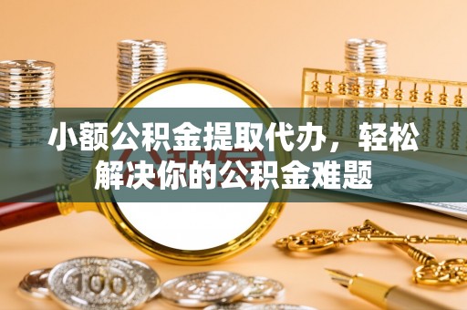 玛纳斯小额公积金提取代办，轻松解决你的公积金难题