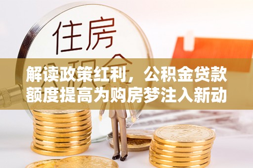 玛纳斯解读政策红利，公积金贷款额度提高为购房梦注入新动力