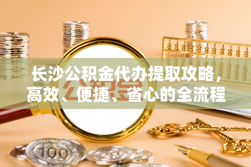 玛纳斯长沙公积金代办提取攻略，高效、便捷、省心的全流程解析
