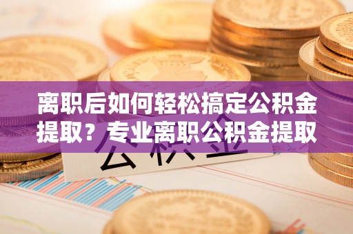 玛纳斯离职后如何轻松搞定公积金提取？专业离职公积金提取代办服务助你一臂之力