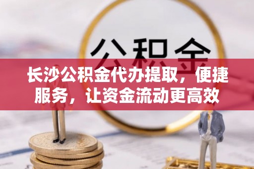 玛纳斯长沙公积金代办提取，便捷服务，让资金流动更高效