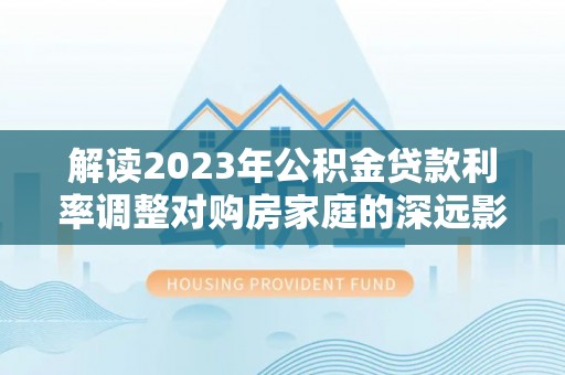 玛纳斯解读2023年公积金贷款利率调整对购房家庭的深远影响