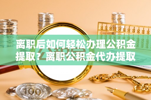 玛纳斯离职后如何轻松办理公积金提取？离职公积金代办提取服务详解