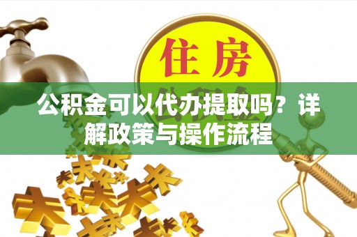 玛纳斯公积金可以代办提取吗？详解政策与操作流程