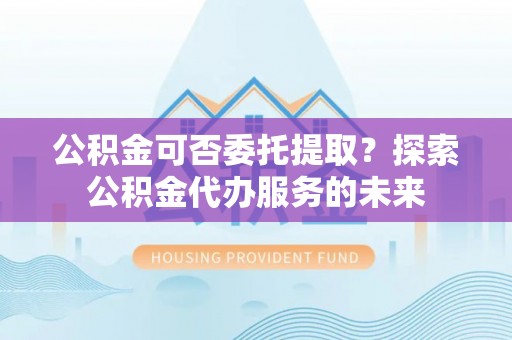 玛纳斯公积金可否委托提取？探索公积金代办服务的未来