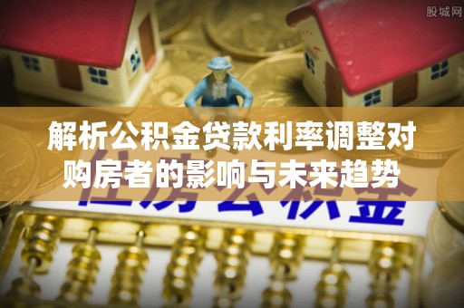 玛纳斯解析公积金贷款利率调整对购房者的影响与未来趋势