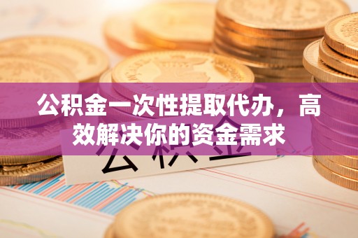 玛纳斯公积金一次性提取代办，高效解决你的资金需求