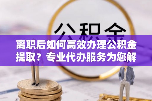 玛纳斯离职后如何高效办理公积金提取？专业代办服务为您解忧