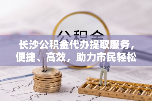 玛纳斯长沙公积金代办提取服务，便捷、高效，助力市民轻松管理资金