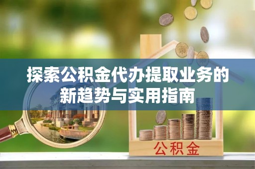 玛纳斯探索公积金代办提取业务的新趋势与实用指南