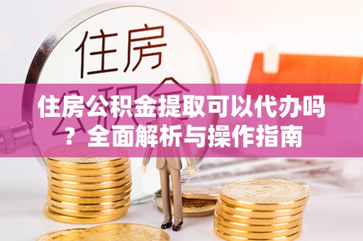 玛纳斯住房公积金提取可以代办吗？全面解析与操作指南