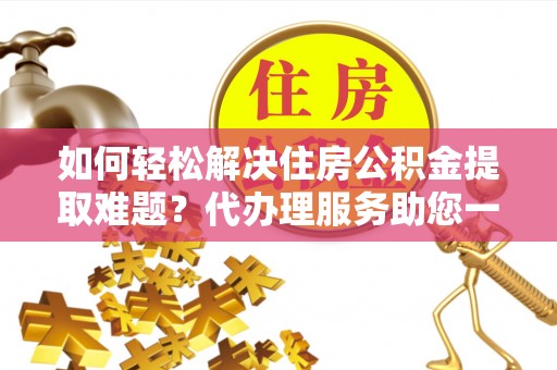 玛纳斯如何轻松解决住房公积金提取难题？代办理服务助您一臂之力