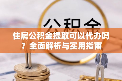 玛纳斯住房公积金提取可以代办吗？全面解析与实用指南