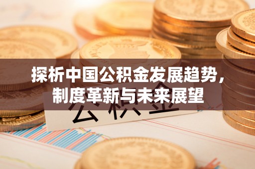 玛纳斯探析中国公积金发展趋势，制度革新与未来展望