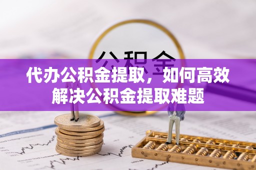 玛纳斯代办公积金提取，如何高效解决公积金提取难题