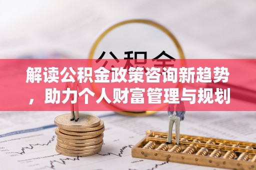 玛纳斯解读公积金政策咨询新趋势，助力个人财富管理与规划